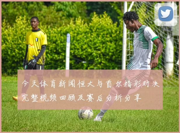 今天体育新闻恒大与首尔精彩对决完整视频回顾及赛后分析分享