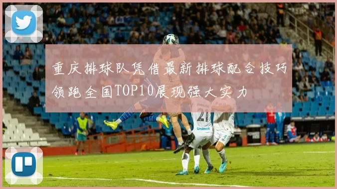 重庆排球队凭借最新排球配合技巧领跑全国TOP10展现强大实力
