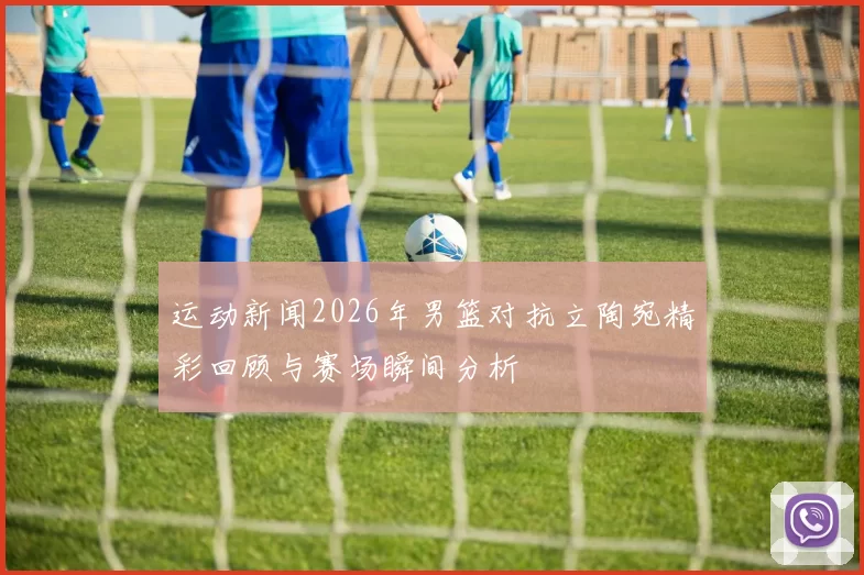 运动新闻2026年男篮对抗立陶宛精彩回顾与赛场瞬间分析