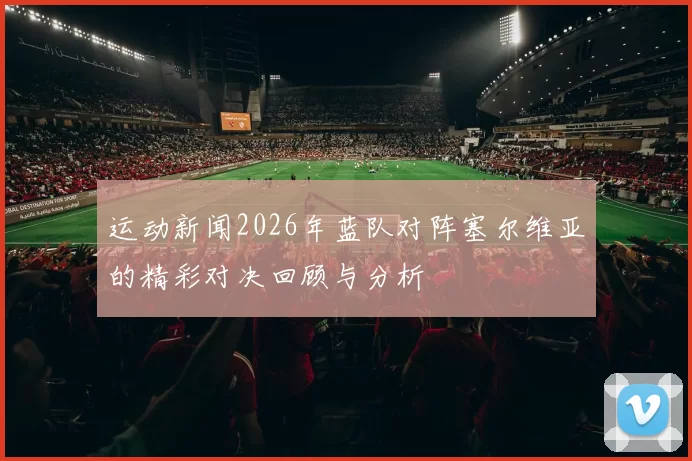 运动新闻2026年蓝队对阵塞尔维亚的精彩对决回顾与分析