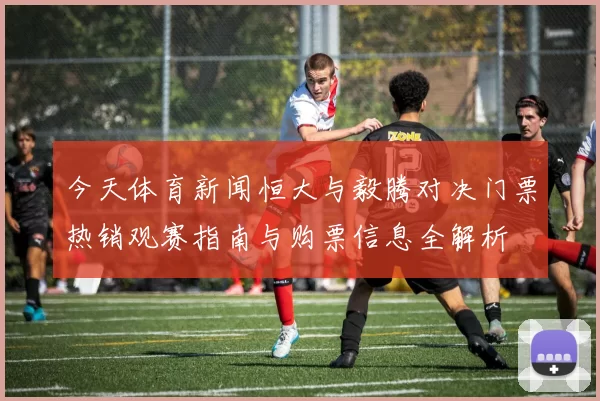 今天体育新闻恒大与毅腾对决门票热销观赛指南与购票信息全解析