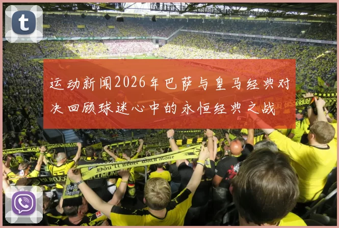 运动新闻2026年巴萨与皇马经典对决回顾球迷心中的永恒经典之战