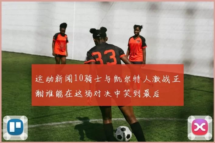 运动新闻10骑士与凯尔特人激战正酣谁能在这场对决中笑到最后