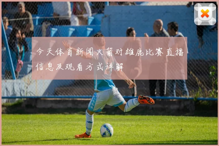 今天体育新闻火箭对雄鹿比赛直播信息及观看方式详解